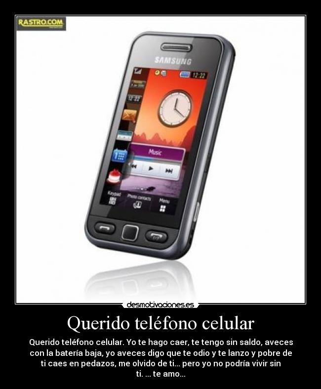 Querido teléfono celular - Querido teléfono celular. Yo te hago caer, te tengo sin saldo, aveces
con la batería baja, yo aveces digo que te odio y te lanzo y pobre de
ti caes en pedazos, me olvido de ti... pero yo no podría vivir sin
ti. ... te amo...