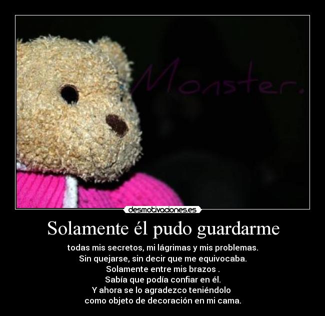 Solamente él pudo guardarme - todas mis secretos, mi lágrimas y mis problemas.
Sin quejarse, sin decir que me equivocaba.
Solamente entre mis brazos .
Sabía que podía confiar en él.
Y ahora se lo agradezco teniéndolo 
como objeto de decoración en mi cama.