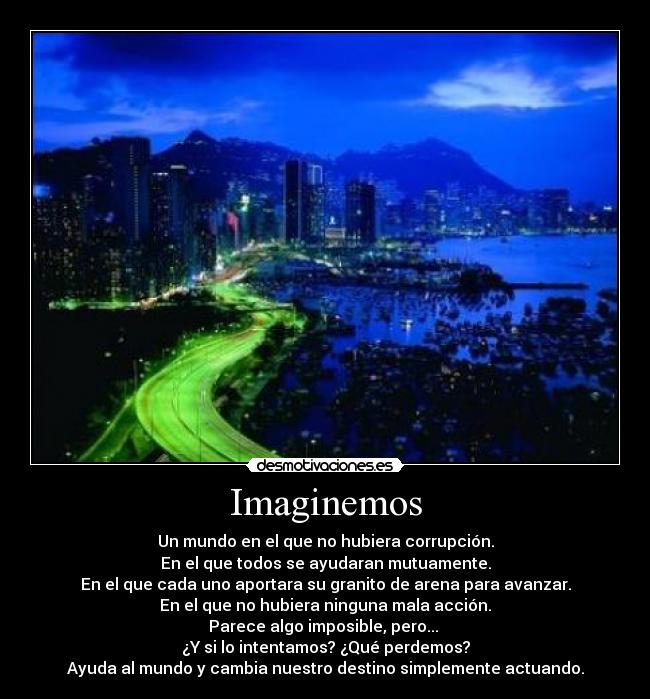 Imaginemos - Un mundo en el que no hubiera corrupción.
En el que todos se ayudaran mutuamente.
En el que cada uno aportara su granito de arena para avanzar.
En el que no hubiera ninguna mala acción.
Parece algo imposible, pero... 
¿Y si lo intentamos? ¿Qué perdemos?
Ayuda al mundo y cambia nuestro destino simplemente actuando.