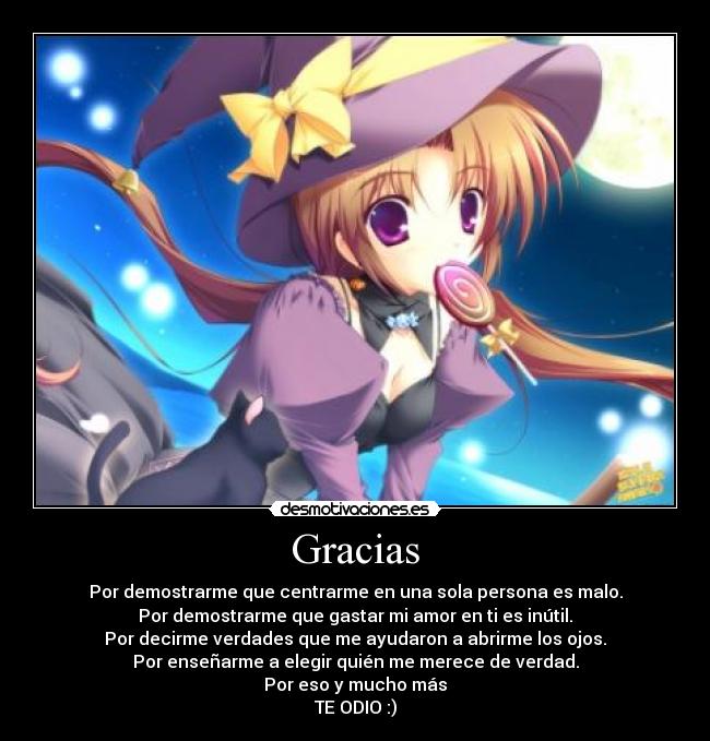 Gracias - Por demostrarme que centrarme en una sola persona es malo.
Por demostrarme que gastar mi amor en ti es inútil.
Por decirme verdades que me ayudaron a abrirme los ojos.
Por enseñarme a elegir quién me merece de verdad.
Por eso y mucho más
TE ODIO :)