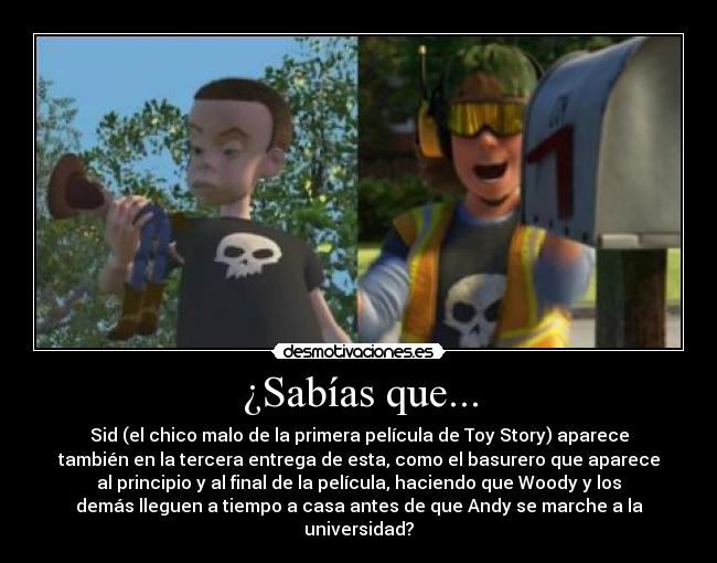 ¿Sabías que... - Sid (el chico malo de la primera película de Toy Story) aparece
también en la tercera entrega de esta, como el basurero que aparece
al principio y al final de la película, haciendo que Woody y los
demás lleguen a tiempo a casa antes de que Andy se marche a la
universidad?