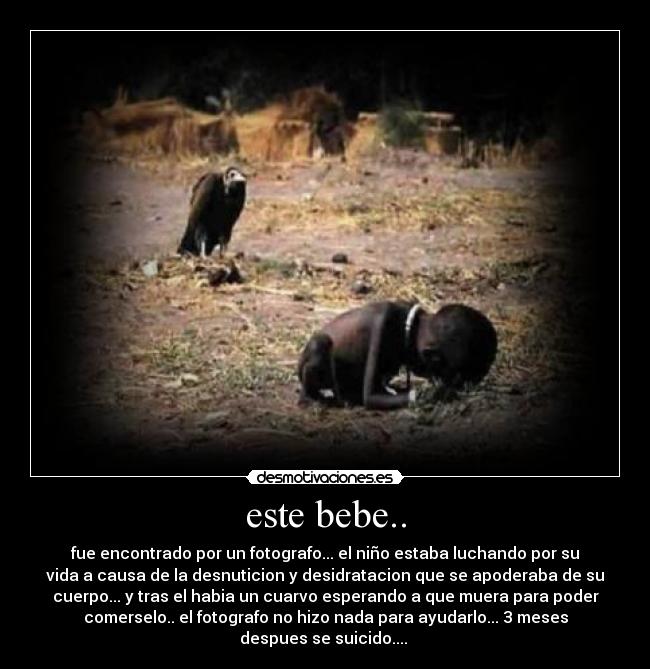 este bebe.. - fue encontrado por un fotografo... el niño estaba luchando por su
vida a causa de la desnuticion y desidratacion que se apoderaba de su
cuerpo... y tras el habia un cuarvo esperando a que muera para poder
comerselo.. el fotografo no hizo nada para ayudarlo... 3 meses
despues se suicido....
