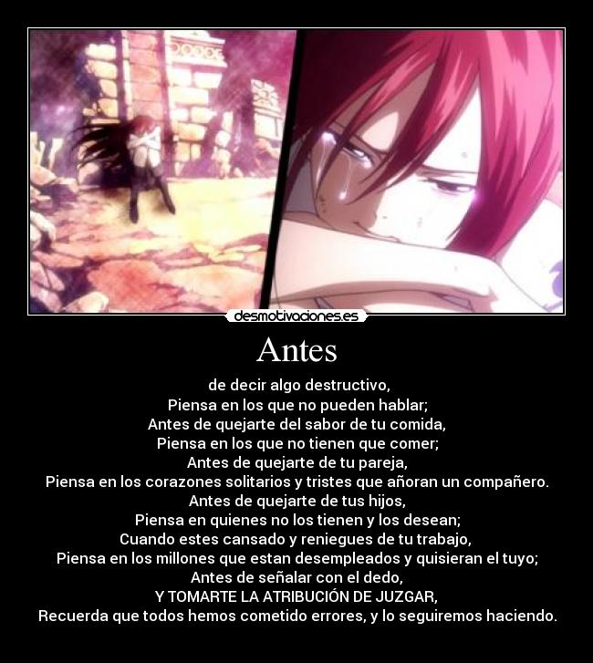 Antes - de decir algo destructivo,
Piensa en los que no pueden hablar;
Antes de quejarte del sabor de tu comida,
Piensa en los que no tienen que comer;
Antes de quejarte de tu pareja,
Piensa en los corazones solitarios y tristes que añoran un compañero.
Antes de quejarte de tus hijos,
Piensa en quienes no los tienen y los desean;
Cuando estes cansado y reniegues de tu trabajo,
Piensa en los millones que estan desempleados y quisieran el tuyo;
Antes de señalar con el dedo,
Y TOMARTE LA ATRIBUCIÓN DE JUZGAR,
Recuerda que todos hemos cometido errores, y lo seguiremos haciendo.