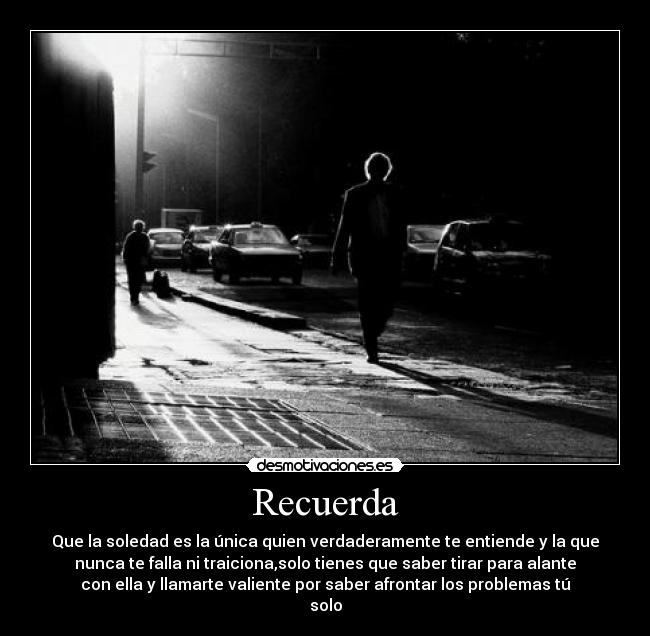 Recuerda - Que la soledad es la única quien verdaderamente te entiende y la que
nunca te falla ni traiciona,solo tienes que saber tirar para alante
con ella y llamarte valiente por saber afrontar los problemas tú
solo