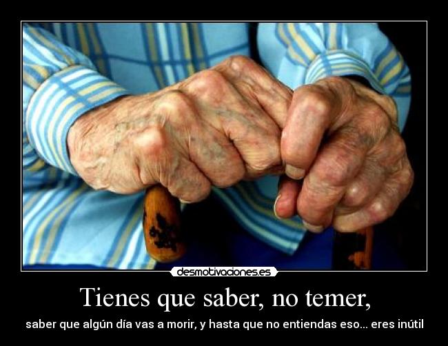 Tienes que saber, no temer, - saber que algún día vas a morir, y hasta que no entiendas eso... eres inútil