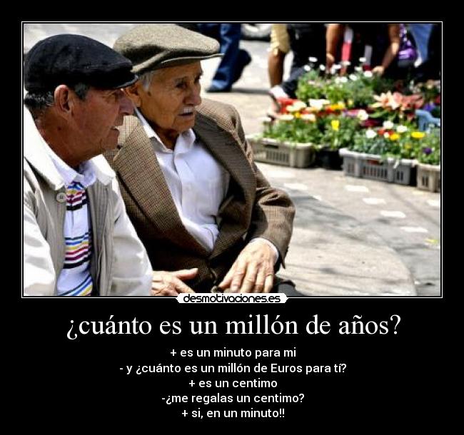 ¿cuánto es un millón de años? - + es un minuto para mi
- y ¿cuánto es un millón de Euros para tí?
+ es un centimo
-¿me regalas un centimo?
+ si, en un minuto!!