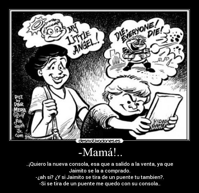 -Mamá!.. - ..¡Quiero la nueva consola, esa que a salido a la venta, ya que
Jaimito se la a comprado.
-¿ah si? ¿Y si Jaimito se tira de un puente tu tambien?.
-Si se tira de un puente me quedo con su consola..