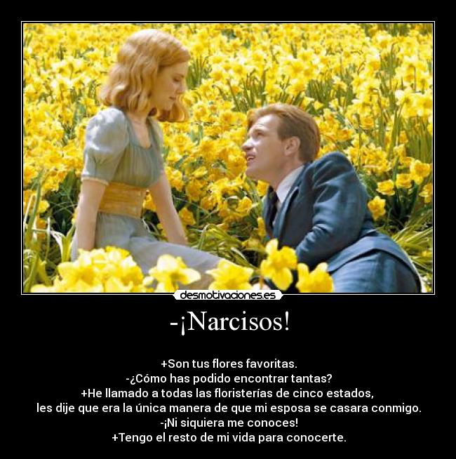 -¡Narcisos! - 
+Son tus flores favoritas.
-¿Cómo has podido encontrar tantas?
+He llamado a todas las floristerías de cinco estados, 
les dije que era la única manera de que mi esposa se casara conmigo.
-¡Ni siquiera me conoces!
+Tengo el resto de mi vida para conocerte.