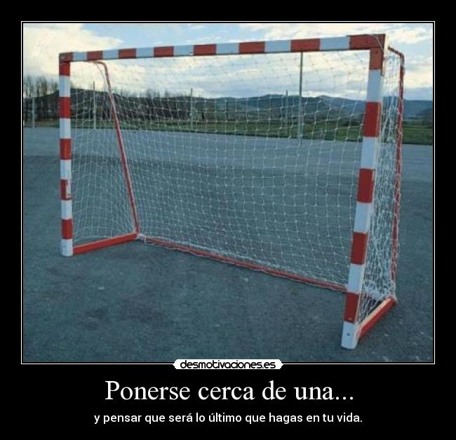 Ponerse cerca de una... - y pensar que será lo último que hagas en tu vida.