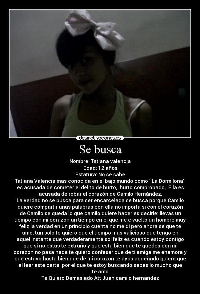 Se busca - Nombre: Tatiana valencia
Edad: 12 años
Estatura: No se sabe
Tatiana Valencia mas conocida en el bajo mundo como La Dormilona
es acusada de cometer el delito de hurto, hurto comprobado, Ella es
acusada de robar el corazón de Camilo Hernández.
La verdad no se busca para ser encarcelada se busca porque Camilo
quiere compartir unas palabras con ella no importa si con el corazón
de Camilo se queda lo que camilo quiere hacer es decirle: llevas un
tiempo con mi corazon un tiempo en el que me e vuelto un hombre muy
feliz la verdad en un principio cuenta no me di pero ahora se que te
amo, tan solo te quiero que el tiempo mas valicioso que tengo en
aquel instante que verdaderamente soi feliz es cuando estoy contigo
que si no estas te extraño y que esta bien que te quedes con mi
corazon no pasa nada te quiero confesar que de ti amiga me enamora y
que estuvo hasta bien que de mi corazon te ayas adueñado quiero que
al leer este cartel por el que te estoy buscando sepas lo mucho que
te amo
Te Quiero Demasiado Att Juan camilo hernandez