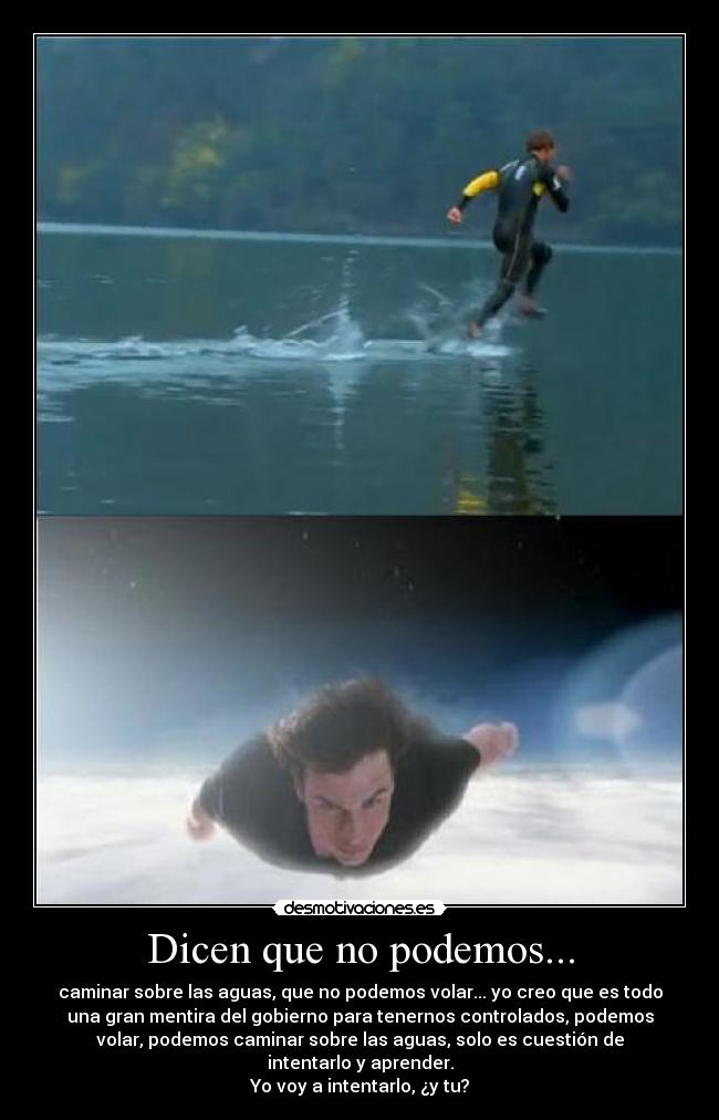 Dicen que no podemos... - caminar sobre las aguas, que no podemos volar... yo creo que es todo
una gran mentira del gobierno para tenernos controlados, podemos
volar, podemos caminar sobre las aguas, solo es cuestión de
intentarlo y aprender.
Yo voy a intentarlo, ¿y tu?