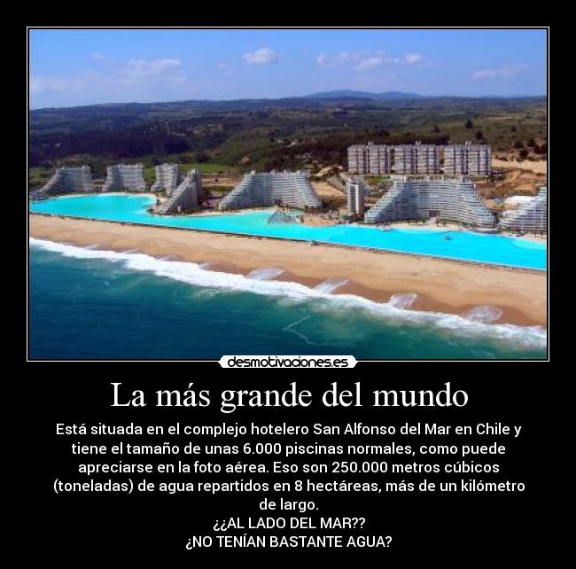 La más grande del mundo - Está situada en el complejo hotelero San Alfonso del Mar en Chile y
tiene el tamaño de unas 6.000 piscinas normales, como puede
apreciarse en la foto aérea. Eso son 250.000 metros cúbicos
(toneladas) de agua repartidos en 8 hectáreas, más de un kilómetro
de largo.
¿¿AL LADO DEL MAR??
¿NO TENÍAN BASTANTE AGUA?