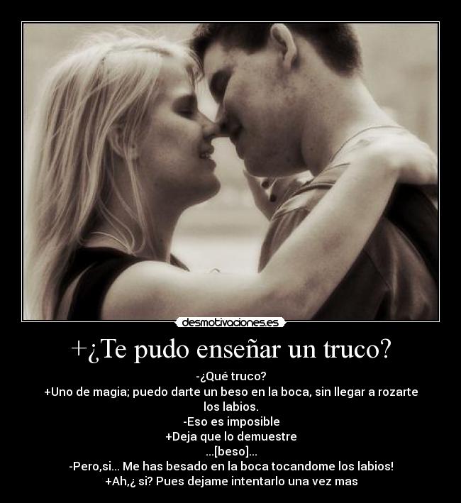 +¿Te pudo enseñar un truco? - -¿Qué truco?
+Uno de magia; puedo darte un beso en la boca, sin llegar a rozarte los labios.
-Eso es imposible
+Deja que lo demuestre
...[beso]...
-Pero,si... Me has besado en la boca tocandome los labios!
+Ah,¿ si? Pues dejame intentarlo una vez mas