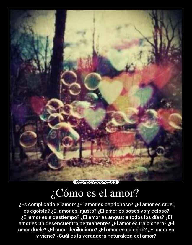 ¿Cómo es el amor? - ¿Es complicado el amor? ¿El amor es caprichoso? ¿El amor es cruel,
es egoísta? ¿El amor es injusto? ¿El amor es posesivo y celoso?
¿El amor es a destiempo? ¿El amor es angustia todos los días? ¿El
amor es un desencuentro permanente? ¿El amor es traicionero? ¿El
amor duele? ¿El amor desilusiona? ¿El amor es soledad? ¿El amor va
y viene? ¿Cuál es la verdadera naturaleza del amor?