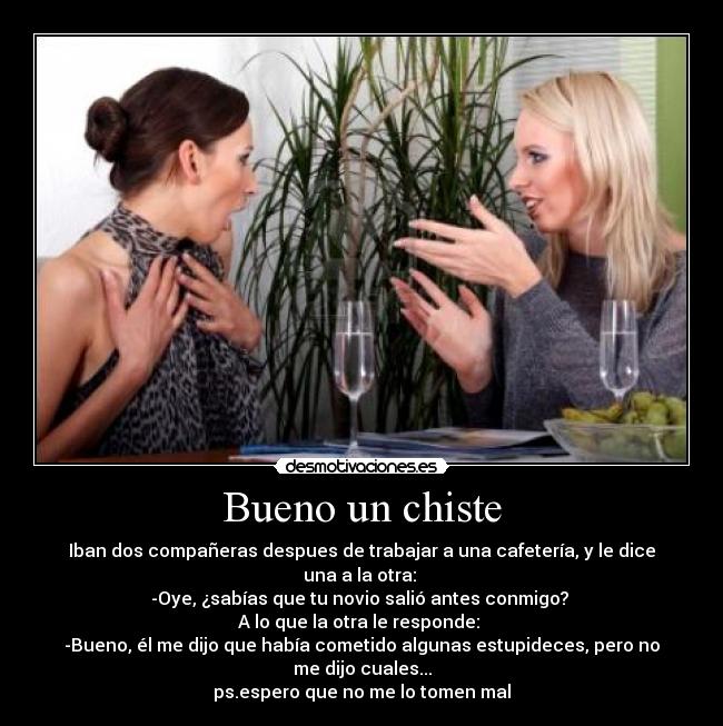 Bueno un chiste - Iban dos compañeras despues de trabajar a una cafetería, y le dice una a la otra:
-Oye, ¿sabías que tu novio salió antes conmigo?
A lo que la otra le responde:
-Bueno, él me dijo que había cometido algunas estupideces, pero no me dijo cuales...
ps.espero que no me lo tomen mal
