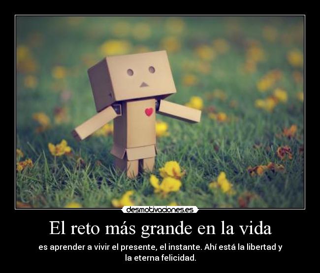 El reto más grande en la vida - es aprender a vivir el presente, el instante. Ahí está la libertad y la eterna felicidad.