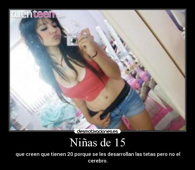 Niñas de 15 - que creen que tienen 20 porque se les desarrollan las tetas pero no el cerebro.