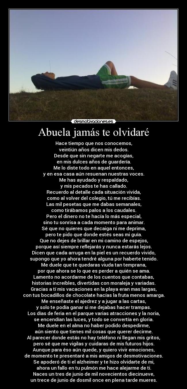 Abuela jamás te olvidaré - Hace tiempo que nos conocemos,
veintiún años dicen mis dedos.
Desde que sin negarte me acogías,
en mis dulces años de guardería.
Me lo diste todo en aquel entonces,
y en esa casa aún resuenan nuestras voces.
Me has ayudado y respaldado,
y mis pecados te has callado.
Recuerdo al detalle cada situación vivida,
como al volver del colegio, tú me recibías.
Las mil pesetas que me dabas semanales,
como tirábamos palos a los caudales.
Pero el dinero no te hacía lo más especial,
sino tu sonrisa a cada momento para animar.
Sé que no quieres que decaiga ni me deprima,
pero te pido que donde estés seas mi guía.
Que no dejes de brillar en mi camino de espejos,
porque así siempre reflejarás y nunca estarás lejos.
Dicen que cada arruga en la piel es un recuerdo vivido,
supongo que yo ahora tendré alguna por haberte tenido.
Me duele que te quedaras viuda tan temprana,
por que ahora se lo que es perder a quién se ama.
Lamento no acordarme de los cuentos que contabas,
historias increíbles, divertidas con moraleja y variadas.
Gracias a tí mis vacaciones en la playa eran mas largas,
con tus bocadillos de chocolate hacías la fruta menos amarga.
Me enseñaste el ajedrez y a jugar a las cartas,
y solo te podía ganar si me dejabas hacer trampas.
Los días de feria en el parque varias atracciones y la noria,
se encendían las luces, y todo se convertía en gloria.
Me duele en el alma no haber podido despedirme,
aún siento que tienes mil cosas que querer decirme.
Al parecer donde estás no hay teléfono ni llegan mis gritos,
pero sé que me vigilas y cuidaras de mis futuros hijos.
Aunque para éso aún quede, y quiero vivir emociones,
de momento te presentaré a mis amigos de desmotivaciones.
Se apoderó de ti el alzheimer y te hizo olvidarte de mi,
ahora un fallo en tu pulmón me hace alejarme de ti.
Naces un tres de junio de mil novecientos diecinueve,
un trece de junio de dosmil once en plena tarde mueres.