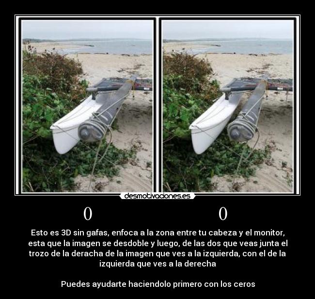 0 0 - Esto es 3D sin gafas, enfoca a la zona entre tu cabeza y el monitor,
esta que la imagen se desdoble y luego, de las dos que veas junta el
trozo de la deracha de la imagen que ves a la izquierda, con el de la
izquierda que ves a la derecha
Puedes ayudarte haciendolo primero con los ceros