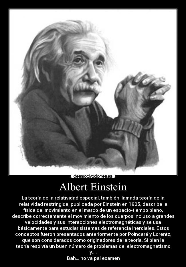 Albert Einstein - La teoría de la relatividad especial, también llamada teoría de la
relatividad restringida, publicada por Einstein en 1905, describe la
física del movimiento en el marco de un espacio-tiempo plano,
describe correctamente el movimiento de los cuerpos incluso a grandes
velocidades y sus interacciones electromagnéticas y se usa
básicamente para estudiar sistemas de referencia inerciales. Estos
conceptos fueron presentados anteriormente por Poincaré y Lorentz,
que son considerados como originadores de la teoría. Si bien la
teoría resolvía un buen número de problemas del electromagnetismo
y....
Bah... no va pal examen