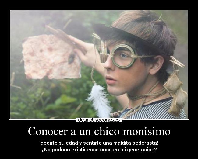 Conocer a un chico monísimo - decirte su edad y sentirte una maldita pederasta!
¿No podrían existir esos críos en mi generación?
