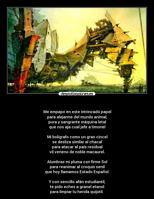 - Me empapo en este intrincado papel
para alejarme del mundo animal,
pura y sangrante máquina letal
que nos aja cual jefe a timonel
Mi bolígrafo como un gran cincel
se desliza similar al chacal
para atacar al país residual
vil veneno de noble macaurel.
Alumbras mi pluma con firme Sol
para reanimar al croquis senil
que hoy llamamos Estado Español.
Y con sencillo afán estudiantil,
te pido eches a granel etanol
para limpiar tu herida quijotil.