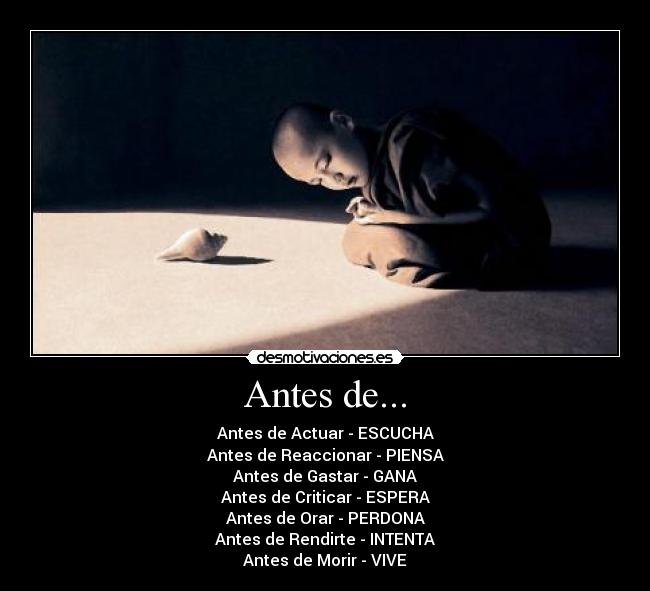 Antes de... - Antes de Actuar - ESCUCHA
Antes de Reaccionar - PIENSA
Antes de Gastar - GANA
Antes de Criticar - ESPERA
Antes de Orar - PERDONA
Antes de Rendirte - INTENTA
Antes de Morir - VIVE