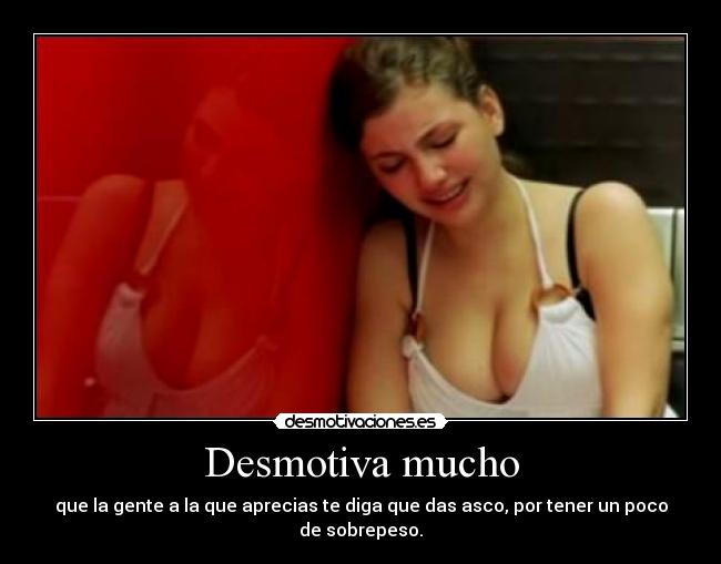 Desmotiva mucho - que la gente a la que aprecias te diga que das asco, por tener un poco de sobrepeso.