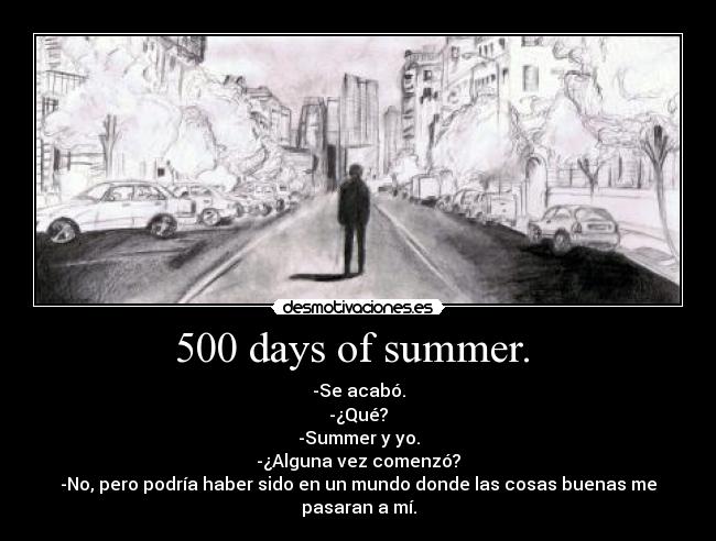 500 days of summer. - -Se acabó.
-¿Qué?
-Summer y yo.
-¿Alguna vez comenzó?
-No, pero podría haber sido en un mundo donde las cosas buenas me pasaran a mí.