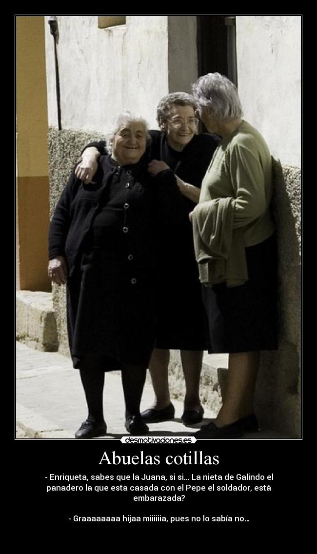 Abuelas cotillas - - Enriqueta, sabes que la Juana, si si… La nieta de Galindo el
panadero la que esta casada con el Pepe el soldador, está
embarazada?

- Graaaaaaaa hijaa miiiiiia, pues no lo sabía no…

