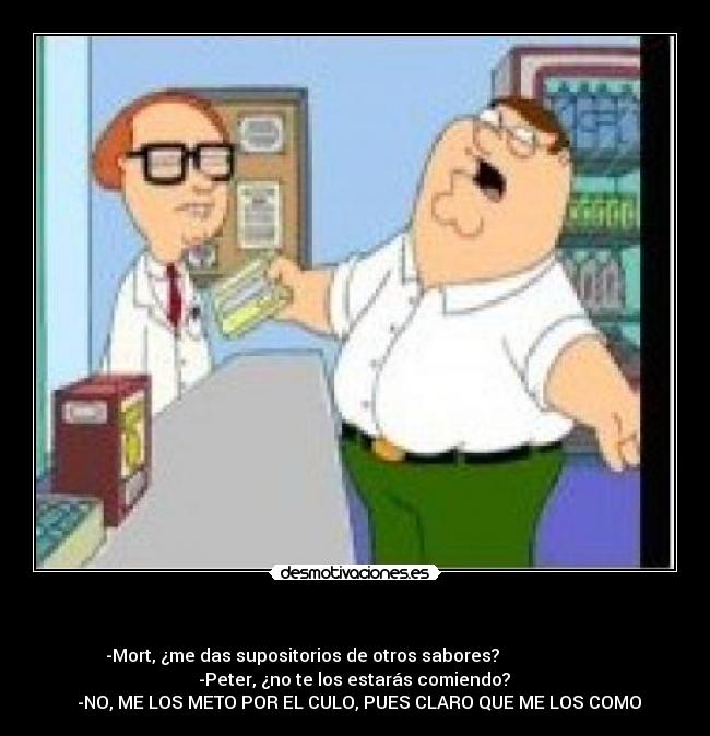 - -Mort, ¿me das supositorios de otros sabores?
-Peter, ¿no te los estarás comiendo?
-NO, ME LOS METO POR EL CULO, PUES CLARO QUE ME LOS COMO