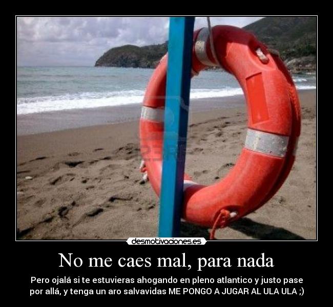 No me caes mal, para nada - Pero ojalá si te estuvieras ahogando en pleno atlantico y justo pase
por allá, y tenga un aro salvavidas ME PONGO A JUGAR AL ULA ULA ;)