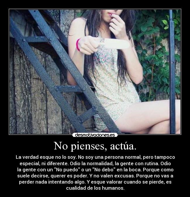 No pienses, actúa. - La verdad esque no lo soy. No soy una persona normal, pero tampoco
especial, ni diferente. Odio la normalidad, la gente con rutina. Odio
la gente con un No puedo o un No debo en la boca. Porque como
suele decirse, querer es poder. Y no valen excusas. Porque no vas a
perder nada intentando algo. Y esque valorar cuando se pierde, es
cualidad de los humanos.