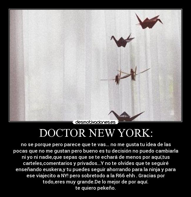 DOCTOR NEW YORK: - no se porque pero parece que te vas... no me gusta tu idea de las
pocas que no me gustan pero bueno es tu decisión no puedo cambiarla
ni yo ni nadie,que sepas que se te echará de menos por aquí,tus
carteles,comentarios y privados...Y no te olvides que te seguiré
enseñando euskera,y tu puedes seguir ahorrando para la ninja y para
ese viajecito a NY! pero sobretodo a la R66 ehh . Gracias por
todo,eres muy grande.De lo mejor de por aquí.
te quiero pekeño.