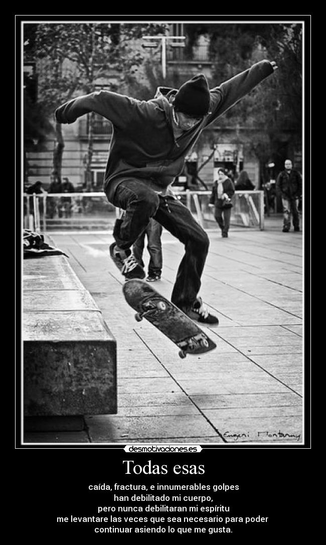 Todas esas - caída, fractura, e innumerables golpes
han debilitado mi cuerpo,
pero nunca debilitaran mi espíritu
me levantare las veces que sea necesario para poder 
continuar asiendo lo que me gusta.