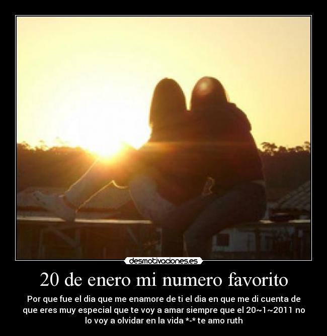 20 de enero mi numero favorito - Por que fue el dia que me enamore de ti el dia en que me di cuenta de
que eres muy especial que te voy a amar siempre que el 20~1~2011 no
lo voy a olvidar en la vida *-* te amo ruth