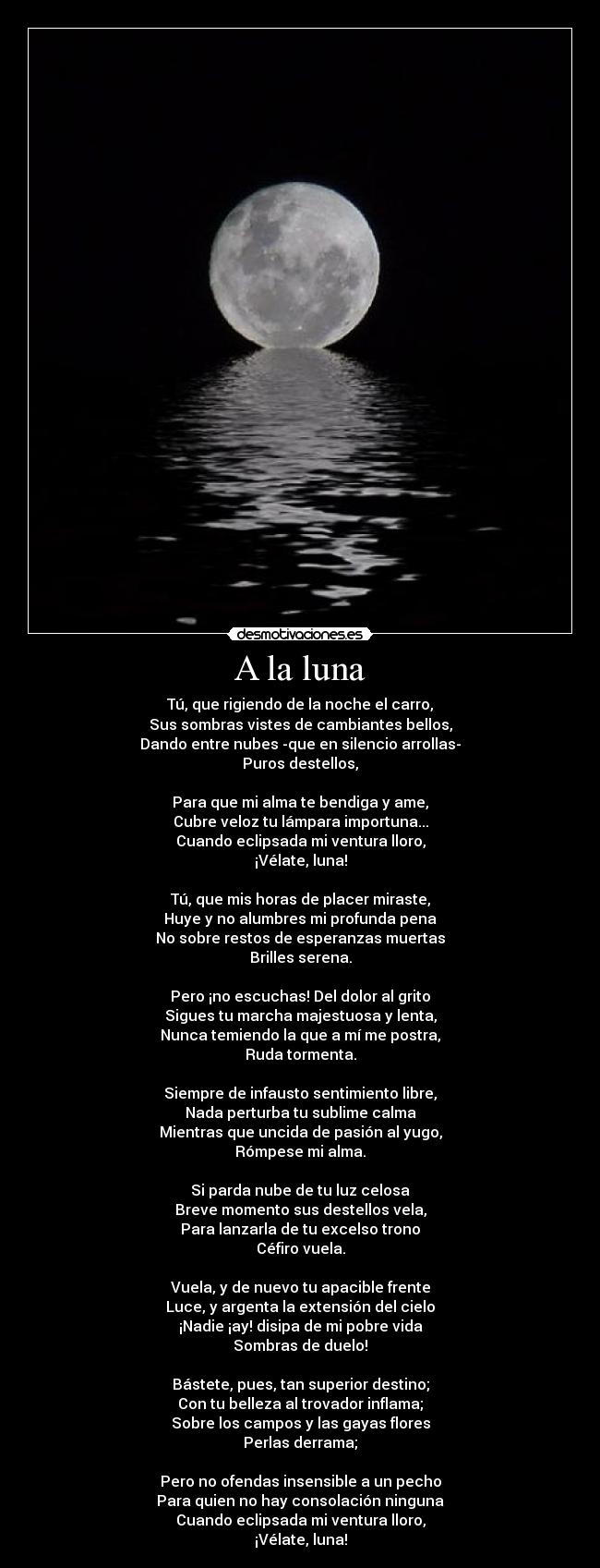 A la luna - Tú, que rigiendo de la noche el carro,
Sus sombras vistes de cambiantes bellos,
Dando entre nubes -que en silencio arrollas-
Puros destellos,
Para que mi alma te bendiga y ame,
Cubre veloz tu lámpara importuna...
Cuando eclipsada mi ventura lloro,
¡Vélate, luna!
Tú, que mis horas de placer miraste,
Huye y no alumbres mi profunda pena
No sobre restos de esperanzas muertas
Brilles serena.
Pero ¡no escuchas! Del dolor al grito
Sigues tu marcha majestuosa y lenta,
Nunca temiendo la que a mí me postra,
Ruda tormenta.
Siempre de infausto sentimiento libre,
Nada perturba tu sublime calma
Mientras que uncida de pasión al yugo,
Rómpese mi alma.
Si parda nube de tu luz celosa
Breve momento sus destellos vela,
Para lanzarla de tu excelso trono
Céfiro vuela.
Vuela, y de nuevo tu apacible frente
Luce, y argenta la extensión del cielo
¡Nadie ¡ay! disipa de mi pobre vida
Sombras de duelo!
Bástete, pues, tan superior destino;
Con tu belleza al trovador inflama;
Sobre los campos y las gayas flores
Perlas derrama;
Pero no ofendas insensible a un pecho
Para quien no hay consolación ninguna
Cuando eclipsada mi ventura lloro,
¡Vélate, luna!