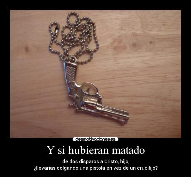 Y si hubieran matado - de dos disparos a Cristo, hijo,
¿llevarias colgando una pistola en vez de un crucifijo?