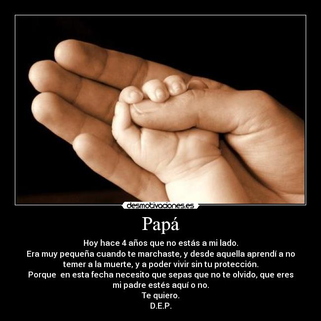 Papá - Hoy hace 4 años que no estás a mi lado.
Era muy pequeña cuando te marchaste, y desde aquella aprendí a no
temer a la muerte, y a poder vivir sin tu protección.
Porque en esta fecha necesito que sepas que no te olvido, que eres
mi padre estés aquí o no.
Te quiero.
D.E.P.