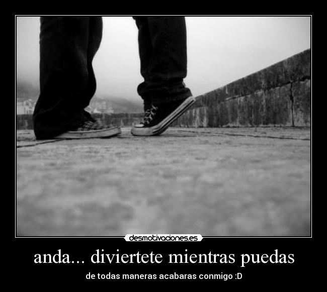 anda... diviertete mientras puedas - de todas maneras acabaras conmigo :D