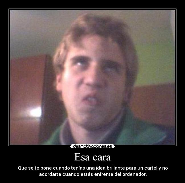 Esa cara - Que se te pone cuando tenías una idea brillante para un cartel y no
acordarte cuando estás enfrente del ordenador.