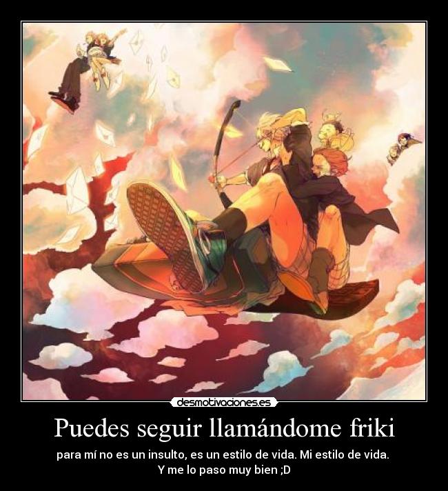 Puedes seguir llamándome friki - para mí no es un insulto, es un estilo de vida. Mi estilo de vida. 
Y me lo paso muy bien ;D