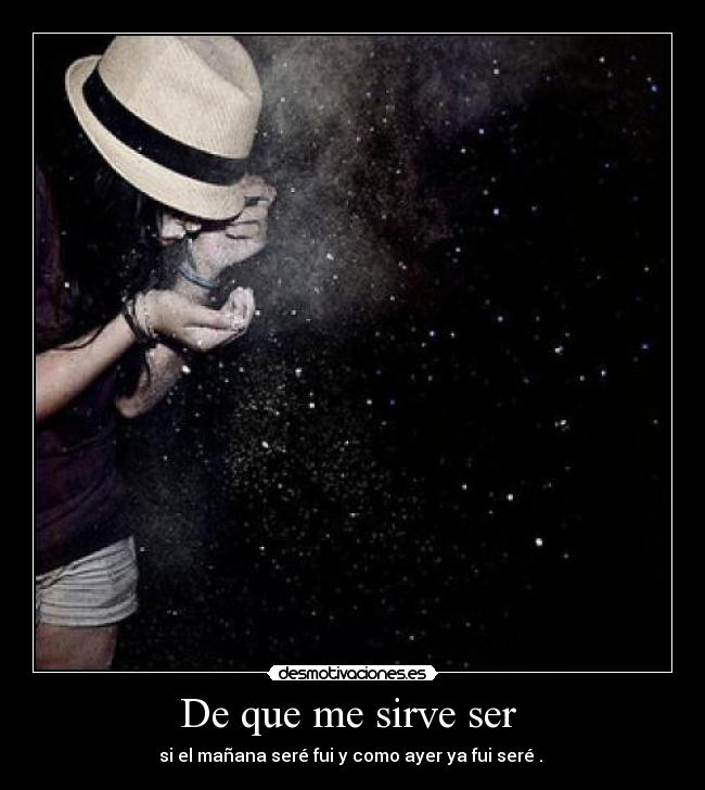 De que me sirve ser  - si el mañana seré fui y como ayer ya fui seré . 