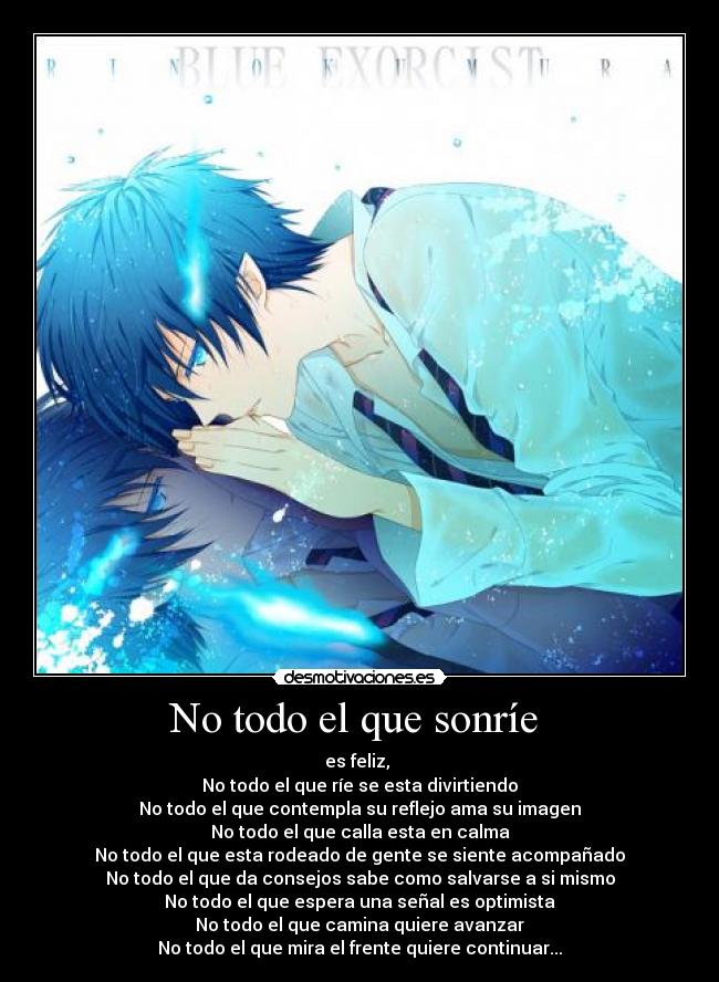 No todo el que sonríe  - es feliz, 
No todo el que ríe se esta divirtiendo
No todo el que contempla su reflejo ama su imagen
No todo el que calla esta en calma
No todo el que esta rodeado de gente se siente acompañado
No todo el que da consejos sabe como salvarse a si mismo
No todo el que espera una señal es optimista
No todo el que camina quiere avanzar
No todo el que mira el frente quiere continuar...