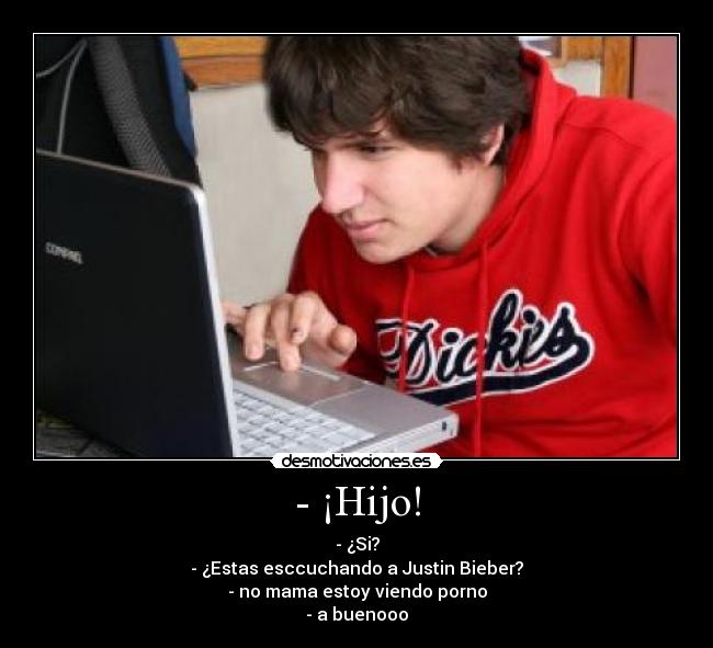 - ¡Hijo! - - ¿Si?
- ¿Estas esccuchando a Justin Bieber?
- no mama estoy viendo porno
- a buenooo