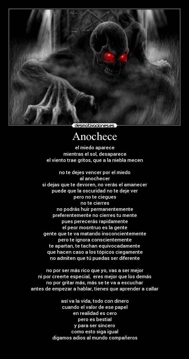 Anochece - el miedo aparece
mientras el sol, desaparece
el viento trae gritos, que a la niebla mecen

no te dejes vencer por el miedo
al anochecer
si dejas que te devoren, no verás el amanecer
puede que la oscuridad no te deje ver
pero no te ciegues
no te cierres
no podrás huir permanentemente
preferentemente no cierres tu mente
pues perecerás rapidamente
el peor mosntruo es la gente
gente que te va matando insconcientemente
pero te ignora conscientemente
te apartan, te tachan equivocadamente
que hacen caso a los tópicos ciegamente
no admiten que tú puedas ser diferente

no por ser más rico que yo, vas a ser mejor
ni por creerte especial,  eres mejor que los demás
no por gritar más, más se te va a escuchar
antes de empezar a hablar, tienes que aprender a callar

así va la vida, todo con dinero
cuando el valor de ese papel
en realidad es cero
pero es bestial
y para ser sincero
como esto siga igual
digamos adios al mundo compañeros


