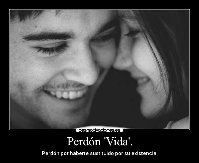 Perdón Vida. - Perdón por haberte sustituido por su existencia.