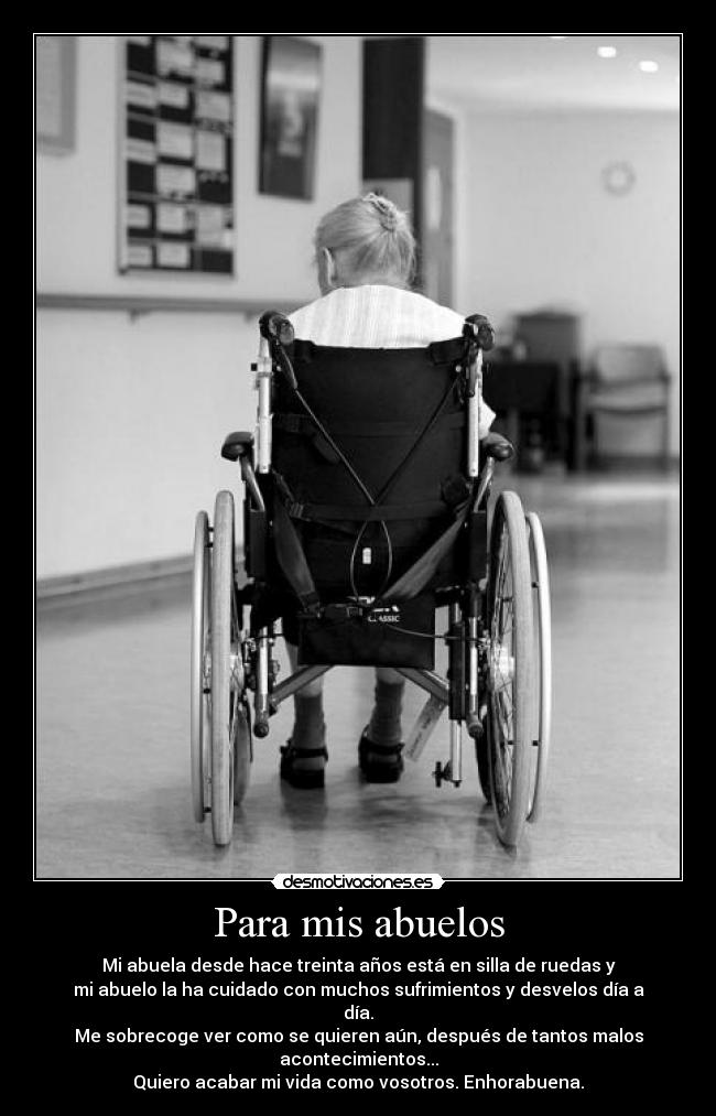 Para mis abuelos - Mi abuela desde hace treinta años está en silla de ruedas y
mi abuelo la ha cuidado con muchos sufrimientos y desvelos día a día.
Me sobrecoge ver como se quieren aún, después de tantos malos acontecimientos...
Quiero acabar mi vida como vosotros. Enhorabuena.
