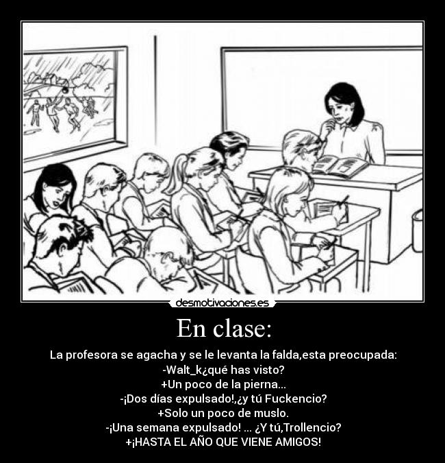 En clase: - La profesora se agacha y se le levanta la falda,esta preocupada:
-Walt_k¿qué has visto?
+Un poco de la pierna...
-¡Dos días expulsado!,¿y tú Fuckencio?
+Solo un poco de muslo.
-¡Una semana expulsado! ... ¿Y tú,Trollencio?
+¡HASTA EL AÑO QUE VIENE AMIGOS!