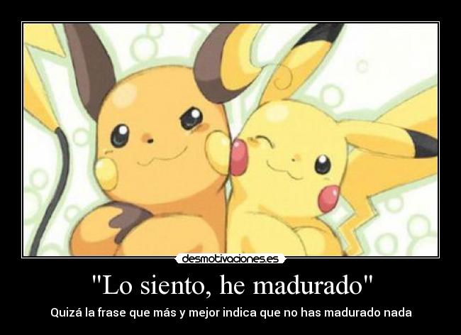 Lo siento, he madurado - Quizá la frase que más y mejor indica que no has madurado nada